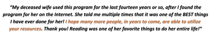 My deceased wife used this program for the last fourteen years or so, after I found the program for her on the Internet. She told me multiple times that it was one of the BEST things I have ever done for her! I hope many more people, in years to come, are able to utilize your resources. Thank you! Reading was one of her favorite things to do her entire life!