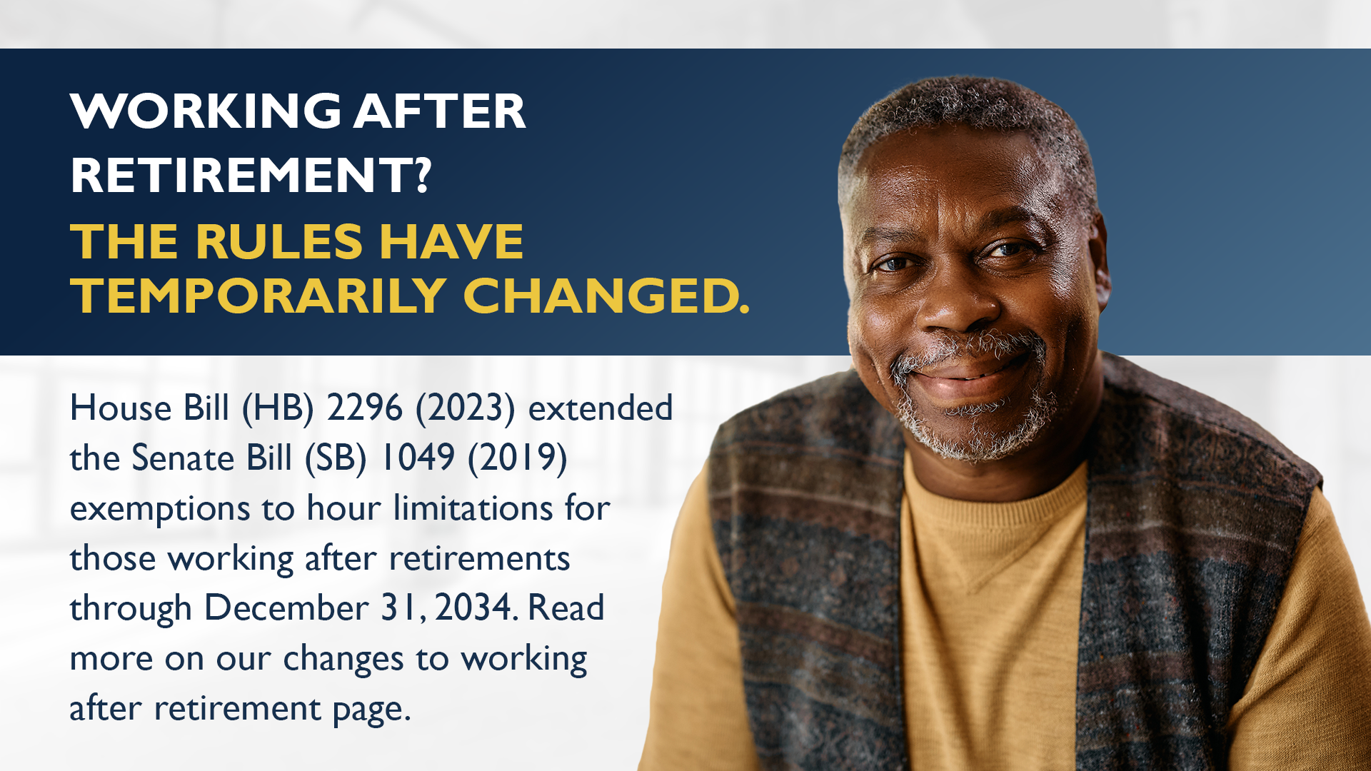 Image text: Working after retirement? THe rules have temporarily changed. House Bill (HB) 2296 (2023) extended the Senate Bill (SB) 1049 (2019) exemptions to hour limitations for those working after retirements through December 21, 2034. Read more on our changes to working after retirement age.