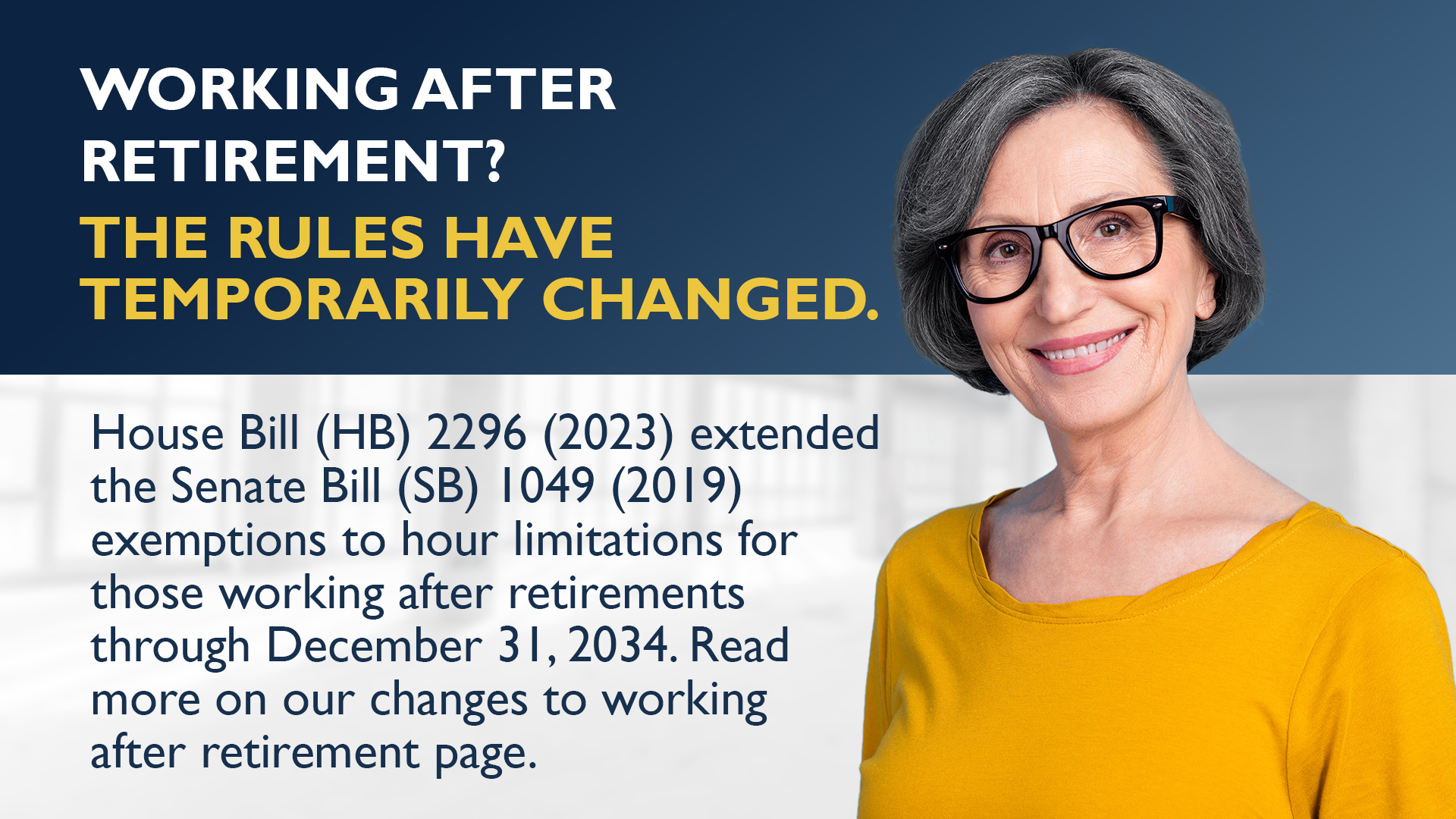 Working after retirement? The rules have temporarily changed. House Bill (HB) 2296 (2023) extended the Senate Bill (SB) 1049 (2019) exemptions to hour limitations for those working after retirements through December 31, 2034. Read more on our working after retirement webpage.